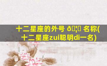 十二星座的外号 🦄 名称(十二星座zui
聪明di一
名)
